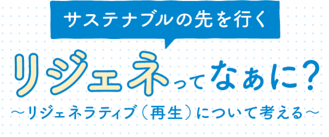 サステナブルの先をいく　リジェネってなぁに？〜リジェネラティブ（再生）について考える〜